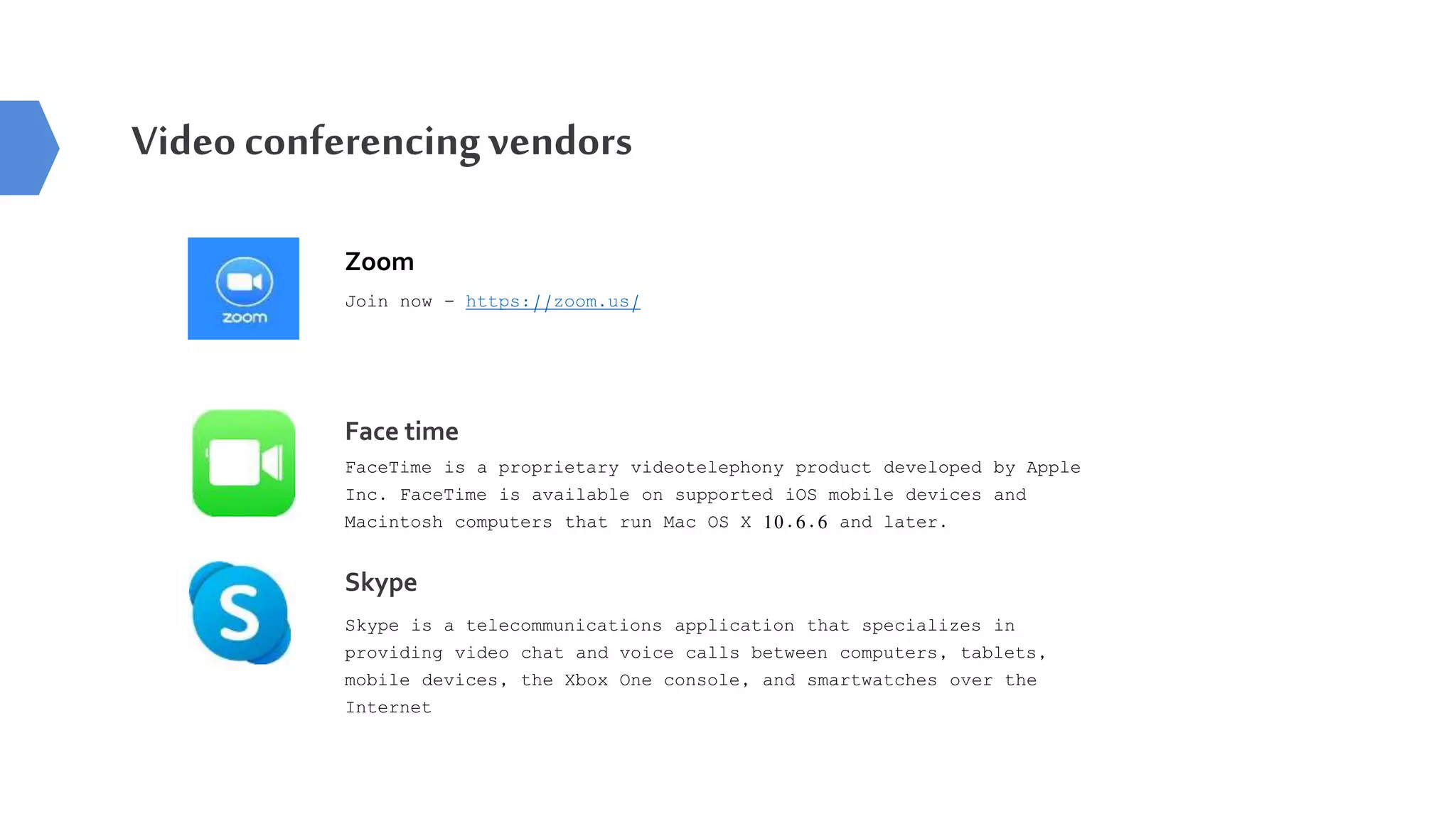 Zoom
Join now - https://zoom.us/
Video conferencingvendors
Face time
FaceTime is a proprietary videotelephony product developed by Apple
Inc. FaceTime is available on supported iOS mobile devices and
Macintosh computers that run Mac OS X 10.6.6 and later.
Skype
Skype is a telecommunications application that specializes in
providing video chat and voice calls between computers, tablets,
mobile devices, the Xbox One console, and smartwatches over the
Internet
 