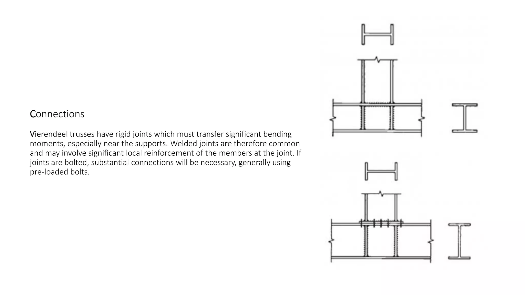 Connections
Vierendeel trusses have rigid joints which must transfer significant bending
moments, especially near the supports. Welded joints are therefore common
and may involve significant local reinforcement of the members at the joint. If
joints are bolted, substantial connections will be necessary, generally using
pre-loaded bolts.
 
