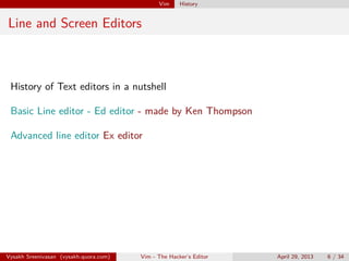 Vim History
Line and Screen Editors
History of Text editors in a nutshell
Basic Line editor - Ed editor - made by Ken Thompson
Advanced line editor Ex editor
Vysakh Sreenivasan (vysakh.quora.com) Vim - The Hacker’s Editor April 29, 2013 6 / 35
 