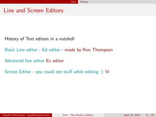 Vim History
Line and Screen Editors
History of Text editors in a nutshell
Basic Line editor - Ed editor - made by Ken Thompson
Advanced line editor Ex editor
Screen Editor - you could see stuﬀ while editing :) Vi
Vysakh Sreenivasan (vysakh.quora.com) Vim - The Hacker’s Editor April 29, 2013 6 / 35
 