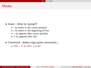 Vim Vi Basics
Modes
Insert - Only for typing!!!
i to insert in the cursor position
I to insert in the beginning of line
a to append after cursor position
A to append at the end of the line
o to insert a new line below
O to insert a new line above
Command - delete/copy/paste/movement/..
Ctrl + C or Ctrl+ [ or esc
Vysakh Sreenivasan (vysakh.quora.com) Vim - The Hacker’s Editor April 29, 2013 8 / 35
 