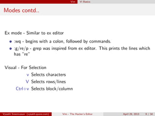 Vim Vi Basics
Modes contd..
Ex mode - Similar to ex editor
:wq - begins with a colon, followed by commands.
:g/re/p - grep was inspired from ex editor. This prints the lines which
has ”re”
Visual - For Selection
v Selects characters
V Selects rows/lines
Ctrl+v Selects block/column
Vysakh Sreenivasan (vysakh.quora.com) Vim - The Hacker’s Editor April 29, 2013 9 / 35
 