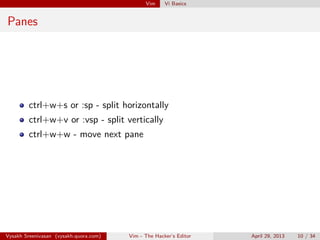 Vim Vi Basics
Panes
ctrl+w+s or :sp - split horizontally
ctrl+w+v or :vsp - split vertically
ctrl+w+w - move next pane
Vysakh Sreenivasan (vysakh.quora.com) Vim - The Hacker’s Editor April 29, 2013 10 / 35
 