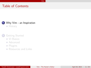 Vim
Table of Contents
1 Vim
History
Vi Basics
Advanced
Plugins
Resources and Links
Vysakh Sreenivasan (vysakh.quora.com) Vim - The Hacker’s Editor April 29, 2013 2 / 35
 