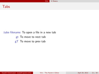 Vim Vi Basics
Tabs
:tabe ﬁlename To open a ﬁle in a new tab
gt To move to next tab
gT To move to prev tab
Vysakh Sreenivasan (vysakh.quora.com) Vim - The Hacker’s Editor April 29, 2013 11 / 35
 