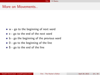 Vim Vi Basics
More on Movements..
w - go to the beginning of next word
e - go to the end of the next word
b - go the beginning of the previous word
0 - go to the beginning of the line
$ - go to the end of the line
Vysakh Sreenivasan (vysakh.quora.com) Vim - The Hacker’s Editor April 29, 2013 14 / 35
 