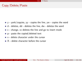 Vim Vi Basics
Copy/Delete/Paste
y - yank/copyies, yy - copies the line, yw - copies the word
d - deletes, dd - deletes the line, dw - deletes the word
c - change, cc deletes the line and go to insert mode
p - paste the copied/deleted text
x - delete character under the cursor
X - delete character before the cursor
Vysakh Sreenivasan (vysakh.quora.com) Vim - The Hacker’s Editor April 29, 2013 15 / 35
 