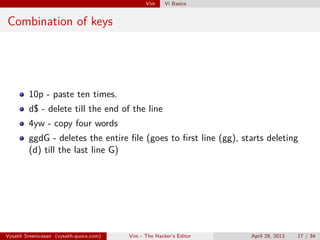 Vim Vi Basics
Combination of keys
10p - paste ten times.
d$ - delete till the end of the line
4yw - copy four words
ggdG - deletes the entire ﬁle (goes to ﬁrst line (gg), starts deleting
(d) till the last line G)
Vysakh Sreenivasan (vysakh.quora.com) Vim - The Hacker’s Editor April 29, 2013 17 / 35
 