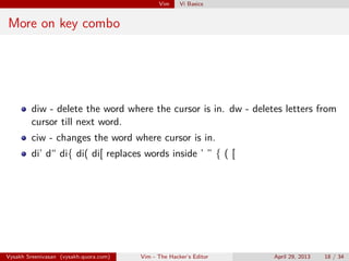 Vim Vi Basics
More on key combo
diw - delete the word where the cursor is in. dw - deletes letters from
cursor till next word.
ciw - changes the word where cursor is in.
di’ d“ di{ di( di[ replaces words inside ’ ” { ( [
Vysakh Sreenivasan (vysakh.quora.com) Vim - The Hacker’s Editor April 29, 2013 18 / 35
 