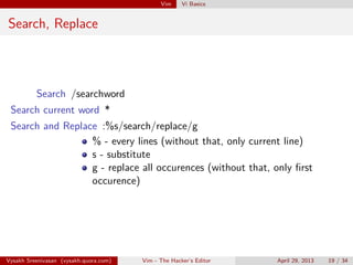 Vim Vi Basics
Search, Replace
Search /searchword
Search current word *
Search and Replace :%s/search/replace/g
% - every lines (without that, only current line)
s - substitute
g - replace all occurences (without that, only ﬁrst
occurence)
Vysakh Sreenivasan (vysakh.quora.com) Vim - The Hacker’s Editor April 29, 2013 19 / 35
 