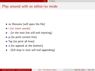 Vim Vi Basics
Play around with ex editor/ex mode
ex ﬁlename (will open the ﬁle)
i (to insert words)
. (in the next line will end inserting)
p (to print current line)
%p (to print all lines)
a (to append at the bottom)
. (full stop in next will end appending)
Vysakh Sreenivasan (vysakh.quora.com) Vim - The Hacker’s Editor April 29, 2013 20 / 35
 