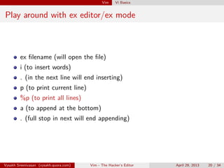 Vim Vi Basics
Play around with ex editor/ex mode
ex ﬁlename (will open the ﬁle)
i (to insert words)
. (in the next line will end inserting)
p (to print current line)
%p (to print all lines)
a (to append at the bottom)
. (full stop in next will end appending)
Vysakh Sreenivasan (vysakh.quora.com) Vim - The Hacker’s Editor April 29, 2013 20 / 35
 