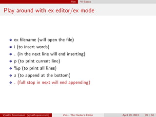 Vim Vi Basics
Play around with ex editor/ex mode
ex ﬁlename (will open the ﬁle)
i (to insert words)
. (in the next line will end inserting)
p (to print current line)
%p (to print all lines)
a (to append at the bottom)
. (full stop in next will end appending)
Vysakh Sreenivasan (vysakh.quora.com) Vim - The Hacker’s Editor April 29, 2013 20 / 35
 