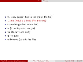 Vim Vi Basics
t$ (copy current line to the end of the ﬁle)
1,3m5 (move 1-3 lines after 5th line)
c (to change the current line)
w (to write/save changes)
wq (to save and quit)
q (to quit)
e ﬁlename (to edit the ﬁle)
Vysakh Sreenivasan (vysakh.quora.com) Vim - The Hacker’s Editor April 29, 2013 21 / 35
 