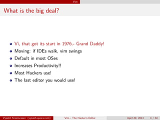 Vim
What is the big deal?
Vi, that got its start in 1976.- Grand Daddy!
Moving: if IDEs walk, vim swings
Default in most OSes
Increases Productivity!!
Most Hackers use!
The last editor you would use!
Vysakh Sreenivasan (vysakh.quora.com) Vim - The Hacker’s Editor April 29, 2013 4 / 35
 