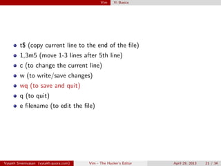 Vim Vi Basics
t$ (copy current line to the end of the ﬁle)
1,3m5 (move 1-3 lines after 5th line)
c (to change the current line)
w (to write/save changes)
wq (to save and quit)
q (to quit)
e ﬁlename (to edit the ﬁle)
Vysakh Sreenivasan (vysakh.quora.com) Vim - The Hacker’s Editor April 29, 2013 21 / 35
 