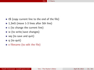Vim Vi Basics
t$ (copy current line to the end of the ﬁle)
1,3m5 (move 1-3 lines after 5th line)
c (to change the current line)
w (to write/save changes)
wq (to save and quit)
q (to quit)
e ﬁlename (to edit the ﬁle)
Vysakh Sreenivasan (vysakh.quora.com) Vim - The Hacker’s Editor April 29, 2013 21 / 35
 