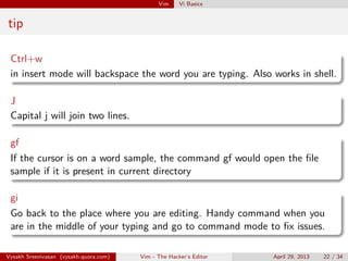Vim Vi Basics
tip
Ctrl+w
in insert mode will backspace the word you are typing. Also works in shell.
J
Capital j will join two lines.
gf
If the cursor is on a word sample, the command gf would open the ﬁle
sample if it is present in current directory
gi
Go back to the place where you are editing. Handy command when you
are in the middle of your typing and go to command mode to ﬁx issues.
Vysakh Sreenivasan (vysakh.quora.com) Vim - The Hacker’s Editor April 29, 2013 22 / 35
 
