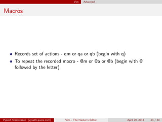 Vim Advanced
Omni complete
Ctrl + n or Ctrl + p (in insert mode, handy when calling functions)
Ctrl + x + k - dictionary completion
Ctrl + x + f - ﬁle name autocompletion
Vysakh Sreenivasan (vysakh.quora.com) Vim - The Hacker’s Editor April 29, 2013 23 / 35
 
