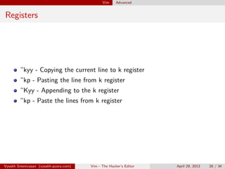 Vim Advanced
Jumps
Ctrl + o - to go the previous position in your ﬁles.
ctrl + i - to go to the next position in your ﬁles.
:jumps - to see all the jumps
Vysakh Sreenivasan (vysakh.quora.com) Vim - The Hacker’s Editor April 29, 2013 26 / 35
 