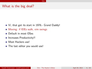 Vim
What is the big deal?
Vi, that got its start in 1976.- Grand Daddy!
Moving: if IDEs walk, vim swings
Default in most OSes
Increases Productivity!!
Most Hackers use!
The last editor you would use!
Vysakh Sreenivasan (vysakh.quora.com) Vim - The Hacker’s Editor April 29, 2013 4 / 35
 