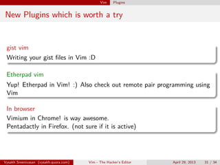 Vim Plugins
Plugins - installation
Plugin Managers
Use Vundle.(latest one) or Pathogen.
Vysakh Sreenivasan (vysakh.quora.com) Vim - The Hacker’s Editor April 29, 2013 31 / 35
 