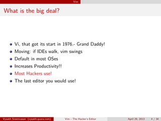 Vim
What is the big deal?
Vi, that got its start in 1976.- Grand Daddy!
Moving: if IDEs walk, vim swings
Default in most OSes
Increases Productivity!!
Most Hackers use!
The last editor you would use!
Vysakh Sreenivasan (vysakh.quora.com) Vim - The Hacker’s Editor April 29, 2013 4 / 35
 