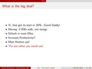 Vim
What is the big deal?
Vi, that got its start in 1976.- Grand Daddy!
Moving: if IDEs walk, vim swings
Default in most OSes
Increases Productivity!!
Most Hackers use!
The last editor you would use!
Vysakh Sreenivasan (vysakh.quora.com) Vim - The Hacker’s Editor April 29, 2013 4 / 35
 