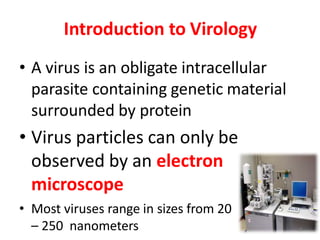 Introduction to Virology
• A virus is an obligate intracellular
parasite containing genetic material
surrounded by protein
• Virus particles can only be
observed by an electron
microscope
• Most viruses range in sizes from 20
– 250 nanometers 2
 