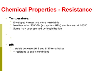 Chemical Properties - Resistance
 Temperature:



Enveloped viruses are more heat-labile
Inactivated at 560C-30’ (exception- HBV) and few sec at 1000C.
Some may be preserved by lyophilization


 pH:


. stable between pH 5 and 9 Enteroviruses
– resistant to acidic conditions
 