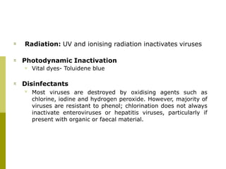  Radiation: UV and ionising radiation inactivates viruses
 Photodynamic Inactivation
 Vital dyes- Toluidene blue
 Disinfectants
 Most viruses are destroyed by oxidising agents such as
chlorine, iodine and hydrogen peroxide. However, majority of
viruses are resistant to phenol; chlorination does not always
inactivate enteroviruses or hepatitis viruses, particularly if
present with organic or faecal material.
 