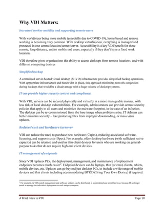 A Brief Intro to VDI Page 10
Why VDI Matters:
Increased worker mobility and supporting remote users
With workforces being more mobile (especially due to COVID-19), home based and remote
working is becoming very common. With desktop virtualization, everything is managed and
protected in one central location/center/server. Accessibility is a key VDI benefit for these
remote, long-distance, and/or mobile end users, especially if they don’t have a fixed work
location.
VDI therefore gives organizations the ability to access desktops from remote locations, and with
different computing devices
Simplified backup
A centralized server-hosted virtual desktop (SHVD) infrastructure provides simplified backup operations.
With appropriate infrastructure and bandwidth in place, this approach minimizes network congestion
during backups that would be a disadvantage with a huge volume of desktop systems.
IT can provide higher security control and compliance.
With VDI, servers can be secured physically and virtually in a more manageable manner, with
less risk of local desktop vulnerabilities. For example, administrators can provide central security
policies that apply to all users and minimize the malware footprint, in the case of an infection.
The desktop can be re-commissioned from the base image when problems arise. IT Admins can
better maintain security – like protecting files from improper downloading, or mass virus
updates.
Reduced cost and hardware turnover
VDI can reduce the need to purchase new hardware (Capex), reducing associated software,
licensing, and support costs (Opex). For example, older desktop hardware (with sufficient native
capacity) can be retained and used as thin client devices for users who are working on general-
purpose tasks that do not require high-end client devices.
IT management of endpoints
Since VDI replaces PCs, the deployment, management, and maintenance of replacement
endpoints becomes much easier2
. Endpoint devices can be laptops, thin (or zero) clients, tablets,
mobile devices, etc. Updates can go beyond just desktop PCs, to include a wide range of mobile
devices and thin clients including accommodating BYOD (Bring Your Own Device) if required.
2
For example, in VDI, patch management and software updates can be distributed in a centralized and simplified way, because IT no longer
needs to manage the individual deployment to each unique computer.
 