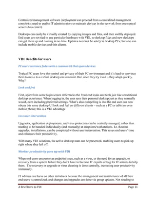 A Brief Intro to VDI Page 11
Centralized management software (deployment can proceed from a centralized management
console) is used to enable IT administrators to maintain devices in the network from one central
server (data center).
Desktops can easily be virtually created by copying images and files, and then swiftly deployed.
End users are not tied to any particular hardware with VDI, so desktop fixes and new desktops
can get them up and running in no time. Updates need not be solely to desktop PCs, but also can
include mobile devices and thin clients.
VDI Benefits for users
PC user resistance fades with a common UI that spans devices
Typical PC users love the control and privacy of their PC environment and it’s hard to convince
them to move to a virtual desktop environment. But, once they try it out – they adapt quickly.
Why?
Look and feel
First, apart from some login screen differences the front end looks and feels just like a traditional
desktop experience. When logging in, the user sees their personal desktop just as they normally
would, even including preferred settings. What’s also compelling is that the end user can now
obtain this same desktop UI look and feel on different clients – such as a PC or tablet or even
mobile phone; this is a VDI advantage
Less user intervention
Upgrades, application deployments, and virus protection can be centrally managed, rather than
needing to be handled individually (and manually) at endpoints/workstations. I.e. Routine
upgrades, installations, can be completed without user intervention. This saves end users’ time
and enhances their productivity.
With many VDI solutions, the active desktop state can be preserved, enabling users to pick up
right where they left off.
Worker productivity goes up with VDI Productivity:
When end users encounter an endpoint issue, such as a virus, or the need for an upgrade, or
recovery from a system failure they don’t have to become IT experts or beg for IT admins to help
them. The recovery or upgrade or virus cleaning is done centrally, increasing user productivity
immensely.
IT admins can focus on other initiatives because the management and maintenance of all their
end users is centralized, and changes and upgrades are done via group updates. Not needing to
 