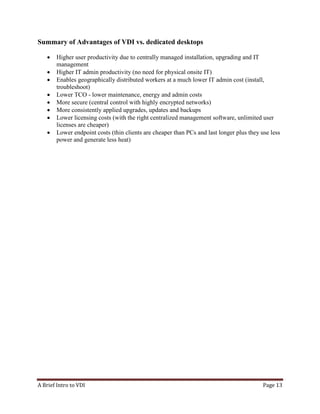 A Brief Intro to VDI Page 13
Summary of Advantages of VDI vs. dedicated desktops
• Higher user productivity due to centrally managed installation, upgrading and IT
management
• Higher IT admin productivity (no need for physical onsite IT)
• Enables geographically distributed workers at a much lower IT admin cost (install,
troubleshoot)
• Lower TCO - lower maintenance, energy and admin costs
• More secure (central control with highly encrypted networks)
• More consistently applied upgrades, updates and backups
• Lower licensing costs (with the right centralized management software, unlimited user
licenses are cheaper)
• Lower endpoint costs (thin clients are cheaper than PCs and last longer plus they use less
power and generate less heat)9.Resource Savings:
 