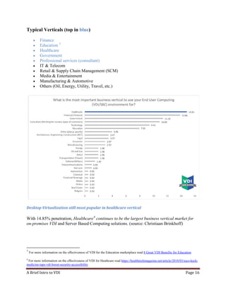 A Brief Intro to VDI Page 16
Typical Verticals (top in blue)
• Finance
• Education 3
• Healthcare
• Government
• Professional services (consultant)
• IT & Telecom
• Retail & Supply Chain Management (SCM)
• Media & Entertainment
• Manufacturing & Automotive
• Others (Oil, Energy, Utility, Travel, etc.)
Desktop Virtualization still most popular in healthcare vertical
With 14.85% penetration, Healthcare4
continues to be the largest business vertical market for
on-premises VDI and Server Based Computing solutions. (source: Christiaan Brinkhoff)
3
For more information on the effectiveness of VDI for the Education marketplace read 8 Great VDI Benefits for Education
4
For more information on the effectiveness of VDI for Heathcare read https://healthtechmagazine.net/article/2018/03/uscs-keck-
medicine-taps-vdi-boost-security-accessibility
 