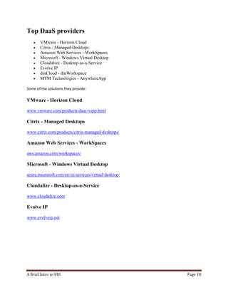 A Brief Intro to VDI Page 18
Top DaaS providers
• VMware - Horizon Cloud
• Citrix - Managed Desktops
• Amazon Web Services - WorkSpaces
• Microsoft - Windows Virtual Desktop
• Cloudalize - Desktop-as-a-Service
• Evolve IP
• dinCloud - dinWorkspace
• MTM Technologies - AnywhereApp
Some of the solutions they provide:
VMware - Horizon Cloud
www.vmware.com/products/daas-vspp.html
Citrix - Managed Desktops
www.citrix.com/products/citrix-managed-desktops/
Amazon Web Services - WorkSpaces
aws.amazon.com/workspaces/
Microsoft - Windows Virtual Desktop
azure.microsoft.com/en-us/services/virtual-desktop/
Cloudalize - Desktop-as-a-Service
www.cloudalize.com
Evolve IP
www.evolveip.net
 