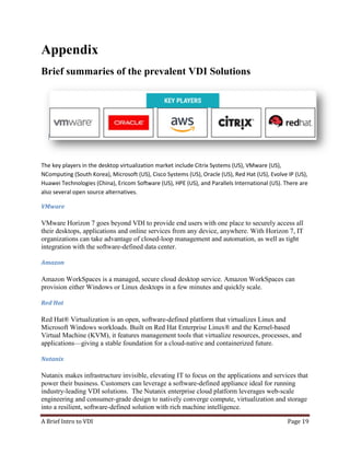 A Brief Intro to VDI Page 19
Appendix
Brief summaries of the prevalent VDI Solutions
The key players in the desktop virtualization market include Citrix Systems (US), VMware (US),
NComputing (South Korea), Microsoft (US), Cisco Systems (US), Oracle (US), Red Hat (US), Evolve IP (US),
Huawei Technologies (China), Ericom Software (US), HPE (US), and Parallels International (US). There are
also several open source alternatives.
VMware
VMware Horizon 7 goes beyond VDI to provide end users with one place to securely access all
their desktops, applications and online services from any device, anywhere. With Horizon 7, IT
organizations can take advantage of closed-loop management and automation, as well as tight
integration with the software-defined data center.
Amazon
Amazon WorkSpaces is a managed, secure cloud desktop service. Amazon WorkSpaces can
provision either Windows or Linux desktops in a few minutes and quickly scale.
Red Hat
Red Hat® Virtualization is an open, software-defined platform that virtualizes Linux and
Microsoft Windows workloads. Built on Red Hat Enterprise Linux® and the Kernel-based
Virtual Machine (KVM), it features management tools that virtualize resources, processes, and
applications—giving a stable foundation for a cloud-native and containerized future.
Nutanix
Nutanix makes infrastructure invisible, elevating IT to focus on the applications and services that
power their business. Customers can leverage a software-defined appliance ideal for running
industry-leading VDI solutions. The Nutanix enterprise cloud platform leverages web-scale
engineering and consumer-grade design to natively converge compute, virtualization and storage
into a resilient, software-defined solution with rich machine intelligence.
 