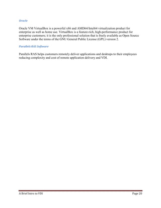 A Brief Intro to VDI Page 20
Oracle
Oracle VM VirtualBox is a powerful x86 and AMD64/Intel64 virtualization product for
enterprise as well as home use. VirtualBox is a feature-rich, high-performance product for
enterprise customers; it is the only professional solution that is freely available as Open Source
Software under the terms of the GNU General Public License (GPL) version 2.
Parallels RAS Software
Parallels RAS helps customers remotely deliver applications and desktops to their employees
reducing complexity and cost of remote application delivery and VDI.
 