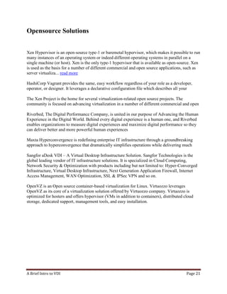 A Brief Intro to VDI Page 21
Opensource Solutions
Xen Hypervisor is an open-source type-1 or baremetal hypervisor, which makes it possible to run
many instances of an operating system or indeed different operating systems in parallel on a
single machine (or host). Xen is the only type-1 hypervisor that is available as open-source. Xen
is used as the basis for a number of different commercial and open source applications, such as
server virtualiza... read more
HashiCorp Vagrant provides the same, easy workflow regardless of your role as a developer,
operator, or designer. It leverages a declarative configuration file which describes all your
The Xen Project is the home for several virtualization-related open source projects. The
community is focused on advancing virtualization in a number of different commercial and open
Riverbed, The Digital Performance Company, is united in our purpose of Advancing the Human
Experience in the Digital World. Behind every digital experience is a human one, and Riverbed
enables organizations to measure digital experiences and maximize digital performance so they
can deliver better and more powerful human experiences
Maxta Hyperconvergence is redefining enterprise IT infrastructure through a groundbreaking
approach to hyperconvergence that dramatically simplifies operations while delivering much
Sangfor aDesk VDI – A Virtual Desktop Infrastructure Solution. Sangfor Technologies is the
global leading vendor of IT infrastructure solutions. It is specialized in Cloud Computing,
Network Security & Optimization with products including but not limited to: Hyper-Converged
Infrastructure, Virtual Desktop Infrastructure, Next Generation Application Firewall, Internet
Access Management, WAN Optimization, SSL & IPSec VPN and so on.
OpenVZ is an Open source container-based virtualization for Linux. Virtuozzo leverages
OpenVZ as its core of a virtualization solution offered by Virtuozzo company. Virtuozzo is
optimized for hosters and offers hypervisor (VMs in addition to containers), distributed cloud
storage, dedicated support, management tools, and easy installation.
 