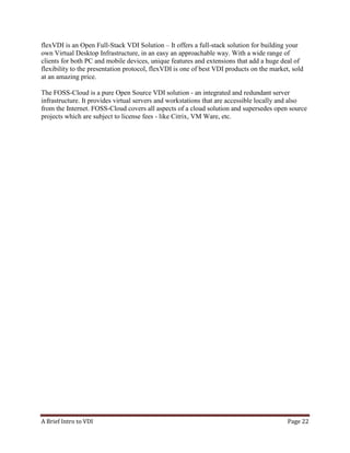 A Brief Intro to VDI Page 22
flexVDI is an Open Full-Stack VDI Solution – It offers a full-stack solution for building your
own Virtual Desktop Infrastructure, in an easy an approachable way. With a wide range of
clients for both PC and mobile devices, unique features and extensions that add a huge deal of
flexibility to the presentation protocol, flexVDI is one of best VDI products on the market, sold
at an amazing price.
The FOSS-Cloud is a pure Open Source VDI solution - an integrated and redundant server
infrastructure. It provides virtual servers and workstations that are accessible locally and also
from the Internet. FOSS-Cloud covers all aspects of a cloud solution and supersedes open source
projects which are subject to license fees - like Citrix, VM Ware, etc.
 