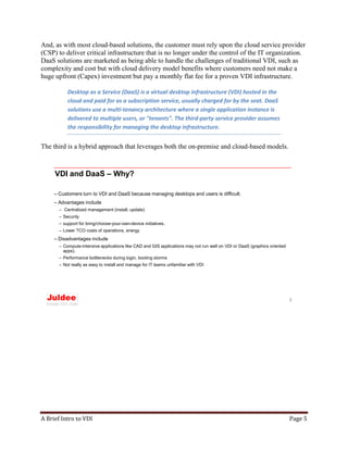 A Brief Intro to VDI Page 5
And, as with most cloud-based solutions, the customer must rely upon the cloud service provider
(CSP) to deliver critical infrastructure that is no longer under the control of the IT organization.
DaaS solutions are marketed as being able to handle the challenges of traditional VDI, such as
complexity and cost but with cloud delivery model benefits where customers need not make a
huge upfront (Capex) investment but pay a monthly flat fee for a proven VDI infrastructure.
Desktop as a Service (DaaS) is a virtual desktop infrastructure (VDI) hosted in the
cloud and paid for as a subscription service, usually charged for by the seat. DaaS
solutions use a multi-tenancy architecture where a single application instance is
delivered to multiple users, or "tenants". The third-party service provider assumes
the responsibility for managing the desktop infrastructure.
The third is a hybrid approach that leverages both the on-premise and cloud-based models.
VDI and DaaS – Why?
– Customers turn to VDI and DaaS because managing desktops and users is difficult.
– Advantages include
– Centralized management (install, update)
– Security
– support for bring/choose-your-own-device initiatives.
– Lower TCO costs of operations, energy
– Disadvantages include
– Compute-intensive applications like CAD and GIS applications may not run well on VDI or DaaS (graphics oriented
apps).
– Performance bottlenecks during login, booting storms
– Not really as easy to install and manage for IT teams unfamiliar with VDI
3
 