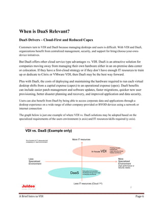 A Brief Intro to VDI Page 6
When is DaaS Relevant?
DaaS Drivers – Cloud-First and Reduced Capex
Customers turn to VDI and DaaS because managing desktops and users is difficult. With VDI and DaaS,
organizations benefit from centralized management, security, and support for bring/choose-your-own-
device initiatives.
But DaaS offers other cloud service type advantages vs. VDI. DaaS is an attractive solution for
companies moving away from managing their own hardware either in an on-premise data center
or colocation. If they have a first-cloud strategy or if they don’t have enough IT resources to train
up or dedicate to Citrix or VMware VDI, then DaaS may be the best way forward.
Plus with DaaS, the costs of deploying and maintaining the hardware required to run each virtual
desktop shifts from a capital expense (capex) to an operational expense (opex). DaaS benefits
can include easier patch management and software updates, faster migrations, quicker new user
provisioning, better disaster planning and recovery, and improved application and data security.
Users can also benefit from DaaS by being able to access corporate data and applications through a
desktop experience on a wide range of either company-provided or BYOD devices using a network or
internet connection
The graph below is just one example of where VDI vs. DaaS solutions may be adopted based on the
specialized requirements of the users environment (x axis) and IT resources/skills required (y axis).
VDI vs. DaaS (Example only)
2
More
Specialized
Environment
(high performance or
Security needs)
More IT resources
Less IT resources (Cloud 1st)
DaaS
In house VDI
•Trading houses
•Healthcare
•High Security shops
•Stable workforce
•Education/Universities
•Professional services orgs
•Changing workforce
Less
Specialized
Environment
As a function of IT resources and
complexity of client environment
 