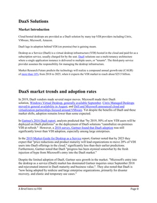 A Brief Intro to VDI Page 8
DaaS Solutions
Market Introduction
Cloud hosted desktops are provided as a DaaS solution by many top VDI providers including Citrix,
VMware, Microsoft, Amazon.
DaaS lags in adoption behind VDI (on premise) but is gaining steam.
Desktop as a Service (DaaS) is a virtual desktop infrastructure (VDI) hosted in the cloud and paid for as a
subscription service, usually charged for by the seat. DaaS solutions use a multi-tenancy architecture
where a single application instance is delivered to multiple users, or "tenants". The third-party service
provider assumes the responsibility for managing the desktop infrastructure.
Market Research Future predicts the technology will realize a compound annual growth rate (CAGR)
of more than 16% from 2018 to 2025, when it expects the VDI market to reach about $25.5 billion.
DaaS market trends and adoption rates
In 2019, DaaS vendors made several major moves. Microsoft made their DaaS
solution, Windows Virtual Desktop, generally available September. Citrix Managed Desktops
moved to general availability in August, and Dell and Microsoft announced cloud and
virtualization partnerships focused around VMware. Yet despite the benefits of DaaS and these
market shifts, adoption remains lower than some expected.
In Gartner's 2016 DaaS report, analysts predicted that "by 2019, 50% of new VDI users will be
deployed on DaaS platforms" as the deployment of DaaS solutions "cannibalize on-premises
VDI at refresh." However, a 2018 survey, Gartner found that DaaS adoption was still
significantly lower than VDI adoption, especially among large enterprises.
In the 2019 Market Guide for Desktop as a Service report, Gartner noted that by 2023 they
expect that "price reductions and product maturity will lead organizations to move 20% of VDI
users into DaaS offerings in the cloud," significantly less than their earlier predictions.
Furthermore, Gartner noted that DaaS "progress has been stymied somewhat by the fresh
injection of hype from Microsoft's entry into the DaaS market."
Despite the limited adoption of DaaS, Gartner sees growth in the market. "Microsoft's entry into
the desktop as a service (DaaS) market has dominated Gartner inquiries since September 2018
and rejuvenated interest in DaaS maturity and business value,". They also noted that DaaS is
"now being adopted by midsize and large enterprise organizations, primarily for disaster
recovery, and elastic and temporary use cases."
 