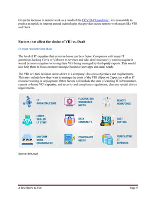 A Brief Intro to VDI Page 9
Given the increase in remote work as a result of the COVID-19 pandemic , it is reasonable to
predict an uptick in interest around technologies that provide secure remote workspaces like VDI
and DaaS.
Factors that affect the choice of VDI vs. DaaS
IT team resource and skills
The level of IT expertise that exists in-house can be a factor. Companies with many IT
generalists lacking Citrix or VMware experience and who don’t necessarily want to acquire it
would be more receptive to having their VDI being managed by third-party experts. This would
also help them to focus on more strategic business (user apps and data) needs.
The VDI or DaaS decision comes down to a company’s business objectives and requirements.
This may include how they want to manage the costs of the VDI (Opex or Capex) as well as IT
resource training or deployment. Other factors will include the state of existing IT infrastructure,
current in-house VDI expertise, and security and compliance regulations, plus any special device
requirements.
Source: dinCloud
 