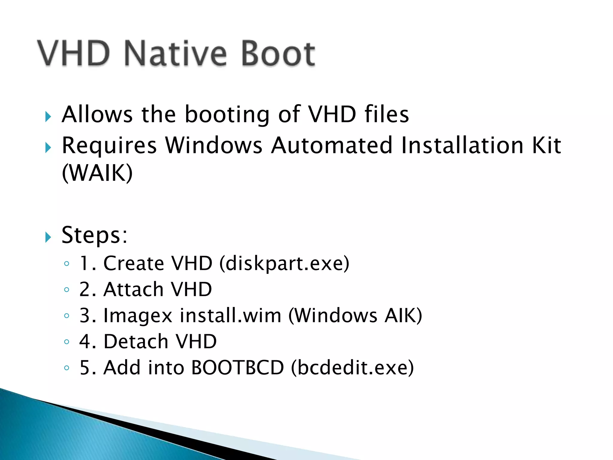 Allows the booting of VHD filesRequires Windows Automated Installation Kit (WAIK)Steps:1. Create VHD (diskpart.exe)2. Attach VHD3. Imagex install.wim (Windows AIK)4. Detach VHD5. Add into BOOTBCD (bcdedit.exe)VHD Native Boot