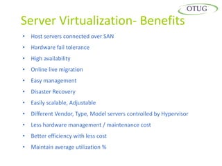 Server Virtualization- Benefits
• Host servers connected over SAN
• Hardware fail tolerance
• High availability
• Online live migration
• Easy management
• Disaster Recovery
• Easily scalable, Adjustable
• Different Vendor, Type, Model servers controlled by Hypervisor
• Less hardware management / maintenance cost
• Better efficiency with less cost
• Maintain average utilization %
 