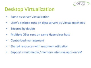Desktop Virtualization
•   Same as server Virtualization
•   User’s desktop runs on data servers as Virtual machines
•   Secured by design
•   Multiple OSes runs on same Hypervisor host
•   Centralized management
•   Shared resources with maximum utilization
•   Supports multimedia / memory intensive apps on VM
 