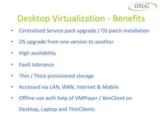 Desktop Virtualization - Benefits
•   Centralized Service pack upgrade / OS patch installation
•   OS upgrade from one version to another
•   High availability

•   Fault tolerance
•   Thin / Thick provisioned storage
•   Accessed via LAN, WAN, Internet & Mobile
•   Offline use with help of VMPlayer / XenClient on
    Desktop, Laptop and ThinClients.
 