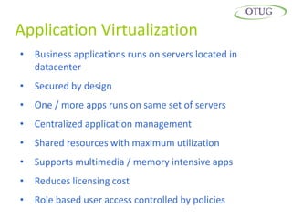 Application Virtualization
•   Business applications runs on servers located in
    datacenter
•   Secured by design
•   One / more apps runs on same set of servers
•   Centralized application management
•   Shared resources with maximum utilization
•   Supports multimedia / memory intensive apps
•   Reduces licensing cost
•   Role based user access controlled by policies
 