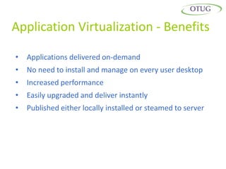 Application Virtualization - Benefits

•   Applications delivered on-demand
•   No need to install and manage on every user desktop
•   Increased performance
•   Easily upgraded and deliver instantly
•   Published either locally installed or steamed to server
 